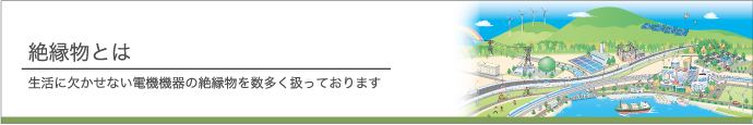 絶縁物とは 生活に欠かせない電機機器の絶縁物を数多く扱っております
